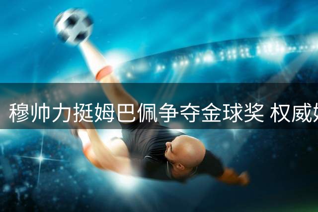 穆帅力挺姆巴佩争夺金球奖 权威媒体探讨评选标准